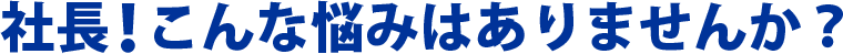 社長！こんな悩みはありませんか？